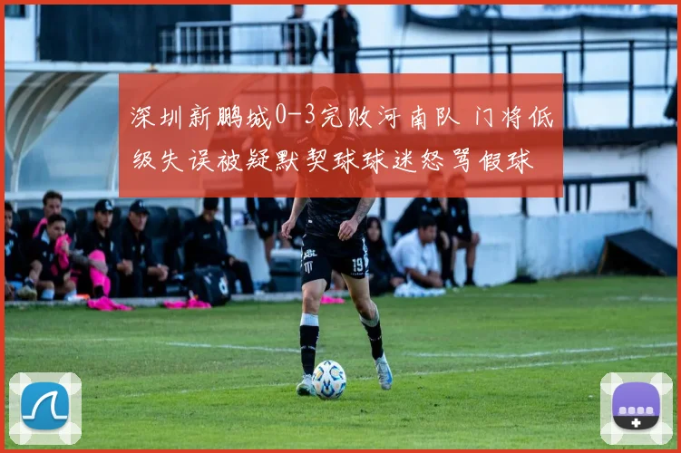 深圳新鹏城0-3完败河南队 门将低级失误被疑默契球球迷怒骂假球