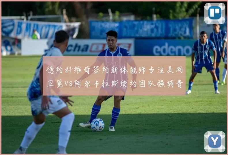 德约科维奇签约新体能师专注美网卫冕vs阿尔卡拉斯续约团队强调青训传承，两代球王备战策略迥异